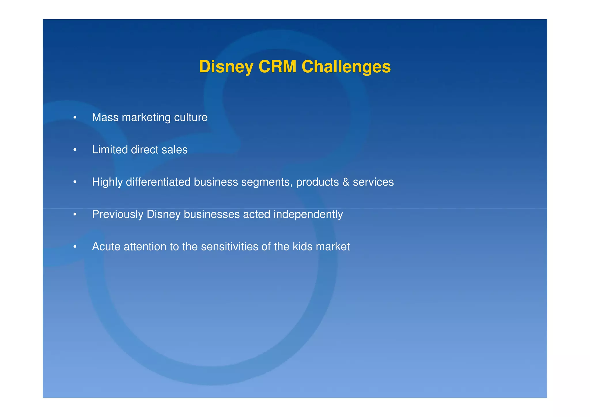 Disney CRM Challenges

•   Mass marketing culture

•   Limited direct sales

•   Highly differentiated business segments, products & services

•   Previously Disney businesses acted independently

•   Acute attention to the sensitivities of the kids market
 