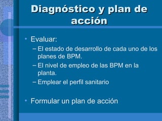 Diagnóstico y plan de acción Evaluar: El estado de desarrollo de cada uno de los planes de BPM. El nivel de empleo de las BPM en la planta. Emplear el perfil sanitario Formular un plan de acción 
