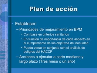 Plan de acción Establecer: Prioridades de mejoramiento en BPM Con base en criterios sanitarios En función de importancia de cada aspecto en el cumplimiento de los objetivos de inocuidad Puede verse en conjunto con el análisis de peligros del HACCP Acciones a ejecutar a corto mediano y largo plazo (Tres mese o un año) 