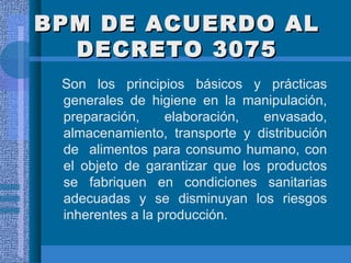 BPM DE ACUERDO AL DECRETO 3075 Son los principios básicos y prácticas generales de higiene en la manipulación, preparación, elaboración, envasado, almacenamiento, transporte y distribución de  alimentos para consumo humano, con el objeto de garantizar que los productos se fabriquen en condiciones sanitarias adecuadas y se disminuyan los riesgos inherentes a la producción. 