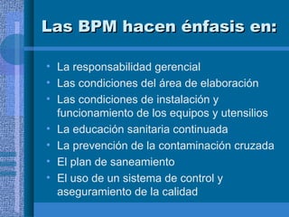 Las BPM hacen énfasis en: La responsabilidad gerencial Las condiciones del área de elaboración Las condiciones de instalación y funcionamiento de los equipos y utensilios La educación sanitaria continuada La prevención de la contaminación cruzada El plan de saneamiento El uso de un sistema de control y aseguramiento de la calidad 