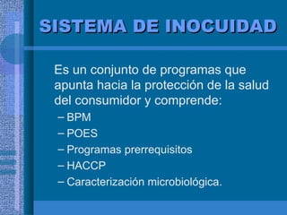 SISTEMA DE INOCUIDAD Es un conjunto de programas que apunta hacia la protección de la salud del consumidor y comprende: BPM POES Programas prerrequisitos HACCP Caracterización microbiológica. 