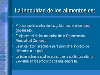 La inocuidad de los alimentos es: Preocupación central de los gobiernos en el comercio globalizado. El eje central de los acuerdos de la Organización Mundial del Comercio. La única razón aceptable para prohibir el ingreso de alimentos a un país. La base sobre la cual se construye la confianza interna y externa en los productos de una empresa. 