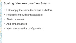Scaling “dockercoins” on Swarm
●
Let's apply the same technique as before
●
Replace links with ambassadors
●
Start containers
●
Add ambassadors
●
Inject ambassador configuration
 