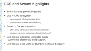 ECS and Swarm highlights
●
Both offer easy provisioning tools
●
ECS = AWS ecosystem
– integrates with offerings like IAM, ELB…
– provides health-checks and self-healing
●
Swarm = Docker ecosystem
– offers parity with local development environments
– exposes real-time events stream through Docker API
●
Both require additional tooling for builds
(Swarm has preliminary build support)
●
Both require extra work for plumbing / service discovery
 