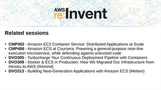 Thank you!
Related sessions
● CMP302 - Amazon EC2 Container Service: Distributed Applications at Scale
● CMP406 - Amazon ECS at Coursera: Powering a general-purpose near-line
execution microservice, while defending against untrusted code
● DVO305 - Turbocharge Your Continuous Deployment Pipeline with Containers
● DVO308 - Docker & ECS in Production: How We Migrated Our Infrastructure from
Heroku to AWS (Remind)
● DVO313 - Building Next-Generation Applications with Amazon ECS (Meteor)
 