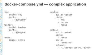 docker-compose.yml — complex application
rng:
build: rng
ports:
- "8001:80"
hasher:
build: hasher
ports:
- "8002:80"
redis:
image: redis
worker:
build: worker
links:
- rng
- hasher
- redis
webui:
build: webui
links:
- redis
ports:
- "8000:80"
volumes:
- "./webui/files/:/files/"
 