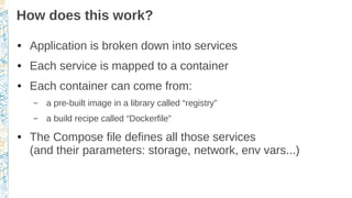 How does this work?
● Application is broken down into services
● Each service is mapped to a container
● Each container can come from:
– a pre-built image in a library called “registry”
– a build recipe called “Dockerfile”
● The Compose file defines all those services
(and their parameters: storage, network, env vars...)
 