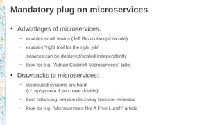 Mandatory plug on microservices
●
Advantages of microservices:
– enables small teams (Jeff Bezos two-pizza rule)
– enables “right tool for the right job”
– services can be deployed/scaled independently
– look for e.g. “Adrian Cockroft Microservices” talks
●
Drawbacks to microservices:
– distributed systems are hard
(cf. aphyr.com if you have doubts)
– load balancing, service discovery become essential
– look for e.g. “Microservices Not A Free Lunch” article
 