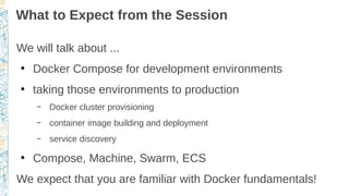 What to Expect from the Session
We will talk about ...
●
Docker Compose for development environments
●
taking those environments to production
– Docker cluster provisioning
– container image building and deployment
– service discovery
●
Compose, Machine, Swarm, ECS
We expect that you are familiar with Docker fundamentals!
 