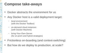 Compose take-aways
●
Docker abstracts the environment for us
●
Any Docker host is a valid deployment target:
– local environment
(with the Docker Toolbox)
– on-demand cloud instances
(with Docker Machine)
– bring-Your-Own-Server
(for on-prem and hybrid strategies)
●
Frictionless on-boarding (and context-switching)
●
But how do we deploy to production, at scale?
 