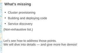 What's missing
●
Cluster provisioning
●
Building and deploying code
●
Service discovery
(Non-exhaustive list.)
Let's see how to address those points.
We will dive into details — and give more live demos!
 