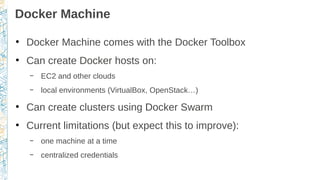 Docker Machine
●
Docker Machine comes with the Docker Toolbox
●
Can create Docker hosts on:
– EC2 and other clouds
– local environments (VirtualBox, OpenStack…)
●
Can create clusters using Docker Swarm
●
Current limitations (but expect this to improve):
– one machine at a time
– centralized credentials
 