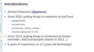 Introductions
● Jérôme Petazzoni (@jpetazzo)
● Since 2010: putting things in containers at dotCloud
– polyglot PAAS
– microservices
– provisioning, metrics, scaling ...
– massive deployment of LXC
● Since 2013: putting things in containers at Docker
(reminder: dotCloud became Docker in 2013...)
● 5 years of experience on a 2 years old technology!
 