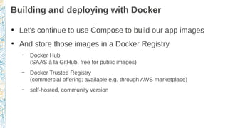 Building and deploying with Docker
●
Let's continue to use Compose to build our app images
●
And store those images in a Docker Registry
– Docker Hub
(SAAS à la GitHub, free for public images)
– Docker Trusted Registry
(commercial offering; available e.g. through AWS marketplace)
– self-hosted, community version
 