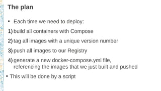 The plan
●
Each time we need to deploy:
1) build all containers with Compose
2) tag all images with a unique version number
3) push all images to our Registry
4) generate a new docker-compose.yml file,
referencing the images that we just built and pushed
●
This will be done by a script
 