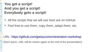 You get a script!
And you get a script!
Everybody gets a script!
●
All the scripts that we will use here are on GitHub
●
Feel free to use them, copy them, adapt them, etc.
URL: https://github.com/jpetazzo/orchestration-workshop
(Don't panic, URL will be shown again at the end of the presentation)
 