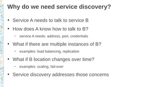 Why do we need service discovery?
●
Service A needs to talk to service B
●
How does A know how to talk to B?
– service A needs: address, port, credentials
●
What if there are multiple instances of B?
– examples: load balancing, replication
●
What if B location changes over time?
– examples: scaling, fail-over
●
Service discovery addresses those concerns
 