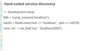 Hard-coded service discovery
●
Development setup:
$db = mysql_connect(“localhost”);
cache = Redis.new(:host => "localhost", :port => 16379)
conn, err := net.Dial("tcp", "localhost:8000”)
 