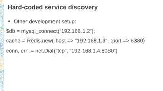 Hard-coded service discovery
●
Other development setup:
$db = mysql_connect(“192.168.1.2”);
cache = Redis.new(:host => "192.168.1.3", :port => 6380)
conn, err := net.Dial("tcp", "192.168.1.4:8080”)
 