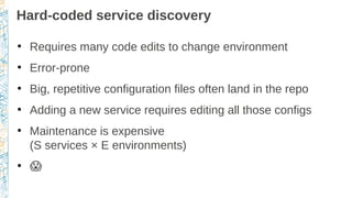 Hard-coded service discovery
●
Requires many code edits to change environment
●
Error-prone
●
Big, repetitive configuration files often land in the repo
●
Adding a new service requires editing all those configs
●
Maintenance is expensive
(S services × E environments)
●
�
 
