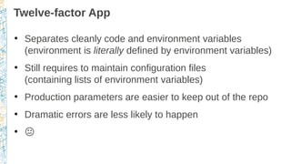 Twelve-factor App
●
Separates cleanly code and environment variables
(environment is literally defined by environment variables)
●
Still requires to maintain configuration files
(containing lists of environment variables)
●
Production parameters are easier to keep out of the repo
●
Dramatic errors are less likely to happen
●
�
 