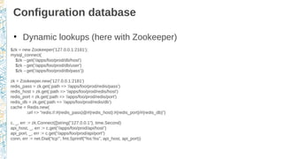 Configuration database
●
Dynamic lookups (here with Zookeeper)
$zk = new Zookeeper('127.0.0.1:2181');
mysql_connect(
$zk→get('/apps/foo/prod/db/host')
$zk→get('/apps/foo/prod/db/user')
$zk→get('/apps/foo/prod/db/pass'))
zk = Zookeeper.new('127.0.0.1:2181')
redis_pass = zk.get(:path => '/apps/foo/prod/redis/pass')
redis_host = zk.get(:path => '/apps/foo/prod/redis/host')
redis_port = zk.get(:path => '/apps/foo/prod/redis/port')
redis_db = zk.get(:path => '/apps/foo/prod/redis/db')
cache = Redis.new(
:url => "redis://:#{redis_pass}@#{redis_host}:#{redis_port}/#{redis_db}”)
c, _, err := zk.Connect([]string{"127.0.0.1"}, time.Second)
api_host, _, err := c.get(“/apps/foo/prod/api/host”)
api_port, _, err := c.get(“/apps/foo/prod/api/port”)
conn, err := net.Dial(“tcp”', fmt.Sprintf(“%s:%s”, api_host, api_port))
 