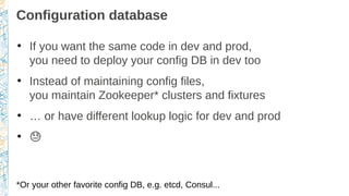Configuration database
●
If you want the same code in dev and prod,
you need to deploy your config DB in dev too
●
Instead of maintaining config files,
you maintain Zookeeper* clusters and fixtures
●
… or have different lookup logic for dev and prod
●
�
*Or your other favorite config DB, e.g. etcd, Consul...
 