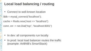 Local load balancing / routing
●
Connect to well-known location
$db = mysql_connect(“localhost”);
cache = Redis.new(:host => "localhost")
conn, err := net.Dial("tcp", "localhost:8001”)
●
In dev: all components run locally
●
In prod: local load balancer routes the traffic
(example: AirBNB's SmartStack)
 