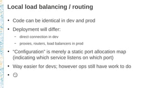Local load balancing / routing
●
Code can be identical in dev and prod
●
Deployment will differ:
– direct connection in dev
– proxies, routers, load balancers in prod
●
“Configuration” is merely a static port allocation map
(indicating which service listens on which port)
●
Way easier for devs; however ops still have work to do
●
�
 