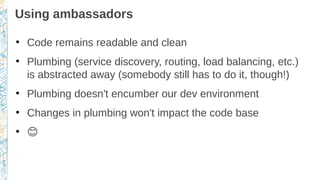 Using ambassadors
●
Code remains readable and clean
●
Plumbing (service discovery, routing, load balancing, etc.)
is abstracted away (somebody still has to do it, though!)
●
Plumbing doesn't encumber our dev environment
●
Changes in plumbing won't impact the code base
●
�
 