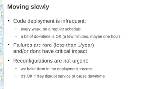 Moving slowly
●
Code deployment is infrequent:
– every week, on a regular schedule
– a bit of downtime is OK (a few minutes, maybe one hour)
●
Failures are rare (less than 1/year)
and/or don't have critical impact
●
Reconfigurations are not urgent:
– we bake them in the deployment process
– it's OK if they disrupt service or cause downtime
 