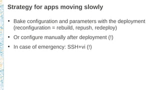 Strategy for apps moving slowly
●
Bake configuration and parameters with the deployment
(reconfiguration = rebuild, repush, redeploy)
●
Or configure manually after deployment (!)
●
In case of emergency: SSH+vi (!)
 