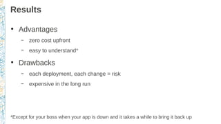 Results
●
Advantages
– zero cost upfront
– easy to understand*
●
Drawbacks
– each deployment, each change = risk
– expensive in the long run
*Except for your boss when your app is down and it takes a while to bring it back up
 