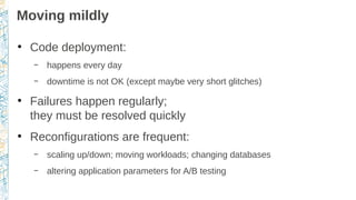 Moving mildly
●
Code deployment:
– happens every day
– downtime is not OK (except maybe very short glitches)
●
Failures happen regularly;
they must be resolved quickly
●
Reconfigurations are frequent:
– scaling up/down; moving workloads; changing databases
– altering application parameters for A/B testing
 