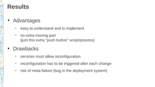 Results
●
Advantages
– easy to understand and to implement
– no extra moving part
(just this extra “push button” script/process)
●
Drawbacks
– services must allow reconfiguration
– reconfiguration has to be triggered after each change
– risk of meta-failure (bug in the deployment system)
 