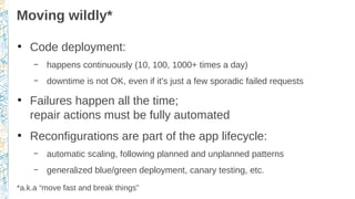 Moving wildly*
●
Code deployment:
– happens continuously (10, 100, 1000+ times a day)
– downtime is not OK, even if it's just a few sporadic failed requests
●
Failures happen all the time;
repair actions must be fully automated
●
Reconfigurations are part of the app lifecycle:
– automatic scaling, following planned and unplanned patterns
– generalized blue/green deployment, canary testing, etc.
*a.k.a “move fast and break things”
 