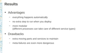 Results
●
Advantages
– everything happens automatically
– no extra step to run when you deploy
– more modular
(different processes can take care of different service types)
●
Drawbacks
– extra moving parts and services to maintain
– meta-failures are even more dangerous
 