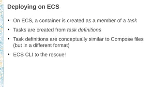 Deploying on ECS
●
On ECS, a container is created as a member of a task
●
Tasks are created from task definitions
●
Task definitions are conceptually similar to Compose files
(but in a different format)
●
ECS CLI to the rescue!
 