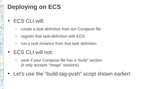 Deploying on ECS
●
ECS CLI will:
– create a task definition from our Compose file
– register that task definition with ECS
– run a task instance from that task definition
●
ECS CLI will not:
– work if your Compose file has a “build” section
(it only accepts “image” sections)
●
Let's use the “build-tag-push” script shown earlier!
 