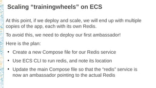 Scaling “trainingwheels” on ECS
At this point, if we deploy and scale, we will end up with multiple
copies of the app, each with its own Redis.
To avoid this, we need to deploy our first ambassador!
Here is the plan:
●
Create a new Compose file for our Redis service
●
Use ECS CLI to run redis, and note its location
●
Update the main Compose file so that the “redis” service is
now an ambassador pointing to the actual Redis
 