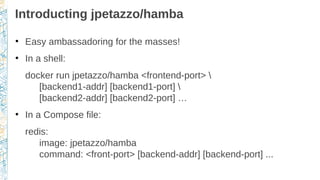 Introducting jpetazzo/hamba
●
Easy ambassadoring for the masses!
●
In a shell:
docker run jpetazzo/hamba <frontend-port> 
[backend1-addr] [backend1-port] 
[backend2-addr] [backend2-port] …
●
In a Compose file:
redis:
image: jpetazzo/hamba
command: <front-port> [backend-addr] [backend-port] ...
 