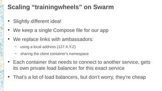 Scaling “trainingwheels” on Swarm
●
Slightly different idea!
●
We keep a single Compose file for our app
●
We replace links with ambassadors:
– using a local address (127.X.Y.Z)
– sharing the client container's namespace
●
Each container that needs to connect to another service, gets
its own private load balancer for this exact service
●
That's a lot of load balancers, but don't worry, they're cheap
 