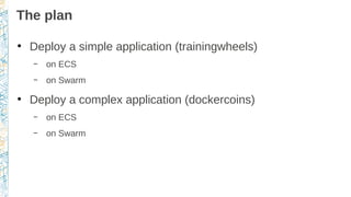 The plan
●
Deploy a simple application (trainingwheels)
– on ECS
– on Swarm
●
Deploy a complex application (dockercoins)
–...