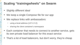 Scaling “trainingwheels” on Swarm
●
Slightly different idea!
●
We keep a single Compose file for our app
●
We replace link...