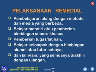 PELAKSANAAN REMEDIAL
 Pembelajaran ulang dengan metode
    dan media yang berbeda,
   Belajar mandiri atau pemberian
    bimbingan secara khusus,
   Pemberian tugas/latihan,
   Belajar kelompok dengan bimbingan
    alumni atau tutor sebaya,
   dan lain-lain, yang semuanya diakhiri
    dengan ulangan.
       DIKLAT/BIMTEK KTSP 2009         100 -
DEPDIKNAS – DIT. PEMBINAAN SMA   HALAMAN
                                        39
 
