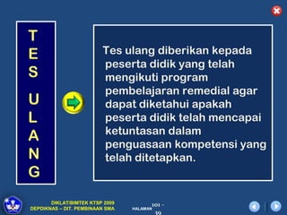 T
E                        Tes ulang diberikan kepada
                         peserta didik yang telah
S                        mengikuti program
                         pembelajaran remedial agar
U                        dapat diketahui apakah
L                        peserta didik telah mencapai
                         ketuntasan dalam
A                        penguasaan kompetensi yang
N                        telah ditetapkan.
G
       DIKLAT/BIMTEK KTSP 2009         101 -
DEPDIKNAS – DIT. PEMBINAAN SMA   HALAMAN
                                        39
 