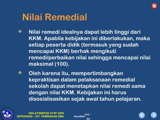 Nilai Remedial
      Nilai remedi idealnya dapat lebih tinggi dari
       KKM. Apabila kebijakan ini diberlakukan, maka
       setiap peserta didik (termasuk yang sudah
       mencapai KKM) berhak mengikuti
       remedi/perbaikan nilai sehingga mencapai nilai
       maksimal (100).
      Oleh karena itu, mempertimbangkan
       kepraktisan dalam pelaksanaan remedial
       sekolah dapat menetapkan nilai remedi sama
       dengan nilai KKM. Kebijakan ini harus
       disosialisasikan sejak awal tahun pelajaran.

       DIKLAT/BIMTEK KTSP 2009         102 -
DEPDIKNAS – DIT. PEMBINAAN SMA   HALAMAN
                                        39
 