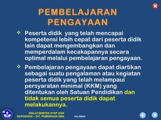 PEMBELAJARAN
              PENGAYAAN
 Peserta didik yang telah mencapai
    kompetensi lebih cepat dari peserta didik
    lain dapat mengembangkan dan
    memperdalam kecakapannya secara
    optimal melalui pembelajaran pengayaan.
 Pembelajaran pengayaan dapat diartikan
    sebagai suatu pengalaman atau kegiatan
    peserta didik yang telah melampaui
    persyaratan minimal (KKM) yang
    ditentukan oleh Satuan Pendidikan dan
    tidak semua peserta didik dapat
    melakukannya.
       DIKLAT/BIMTEK KTSP 2009
DEPDIKNAS – DIT. PEMBINAAN SMA   HALAMAN
 