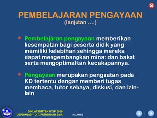 PEMBELAJARAN PENGAYAAN
                                 (lanjutan ….)


 Pembelajaran pengayaan memberikan
     kesempatan bagi peserta didik yang
     memiliki kelebihan sehingga mereka
     dapat mengembangkan minat dan bakat
     serta mengoptimalkan kecakapannya.
 Pengayaan merupakan penguatan pada
     KD tertentu dengan memberi tugas
     membaca, tutor sebaya, diskusi, dan lain-
     lain

       DIKLAT/BIMTEK KTSP 2009
DEPDIKNAS – DIT. PEMBINAAN SMA      HALAMAN
 